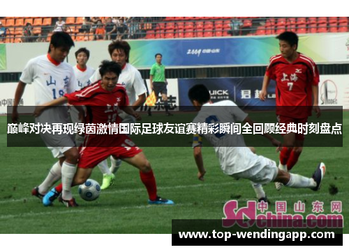 巅峰对决再现绿茵激情国际足球友谊赛精彩瞬间全回顾经典时刻盘点