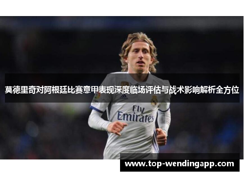 莫德里奇对阿根廷比赛意甲表现深度临场评估与战术影响解析全方位