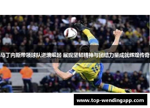 马丁内斯带领球队逆境崛起 展现坚韧精神与团结力量成就辉煌传奇