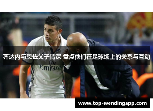 齐达内与恩佐父子情深 盘点他们在足球场上的关系与互动 齐达内与恩佐父子情深 盘点他们在足球场上的关系与互动