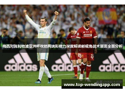 梅西对阵利物浦亚洲杯攻防两端影响力深度解读新视角战术层面全面分析 梅西对阵利物浦亚洲杯攻防两端影响力深度解读新视角战术层面全面分析