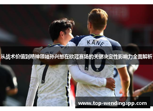 从战术价值到精神领袖孙兴慜在欧冠赛场的关键决定性影响力全面解析