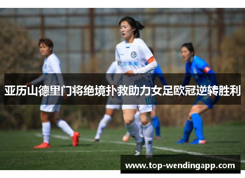 亚历山德里门将绝境扑救助力女足欧冠逆转胜利